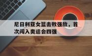 电子竞技体育-尼日利亚女篮击败强敌，首次闯入奥运会四强