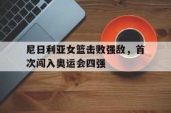 电子竞技体育-尼日利亚女篮击败强敌，首次闯入奥运会四强