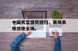电子竞技下载app-中国男篮强势回归，赛场表现惊艳全场。