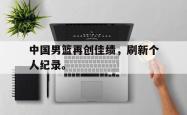 IM电竞-中国男篮再创佳绩，刷新个人纪录。