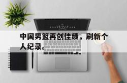 IM电竞-中国男篮再创佳绩，刷新个人纪录。