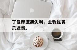 电子竞技体育-丁俊晖遭遇失利，主教练表示遗憾。