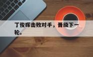 电子竞技体育-丁俊晖击败对手，晋级下一轮。