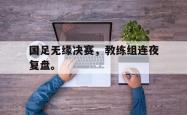 电子竞技体育-国足无缘决赛，教练组连夜复盘。