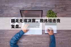 电子竞技体育-国足无缘决赛，教练组连夜复盘。