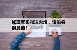 电子竞技下载app-红蓝军团对决火爆，谁能笑到最后？
