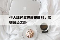 电子竞技体育-恒大球迷疯狂庆祝胜利，高喊晋级之路