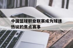 电子竞技体育-中国篮球职业联赛成为球迷热议的焦点赛事