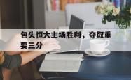 电子竞技体育-包头恒大主场胜利，夺取重要三分