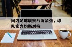 电子竞技下载app-国内足球联赛战况紧张，球队实力均衡对抗