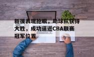 IM电竞-新援表现抢眼，助球队获得大胜，成功逼近CBA联赛冠军位置