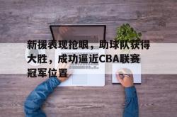 IM电竞-新援表现抢眼，助球队获得大胜，成功逼近CBA联赛冠军位置