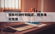 IM电竞-惊险对决时刻临近，胜负难以预测
