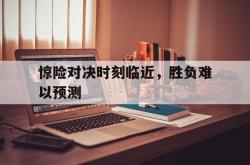 IM电竞-惊险对决时刻临近，胜负难以预测