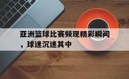 电子竞技体育-亚洲篮球比赛频现精彩瞬间，球迷沉迷其中