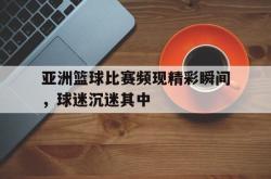 电子竞技体育-亚洲篮球比赛频现精彩瞬间，球迷沉迷其中
