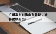电子竞技下载app-广州富力对阵山东鲁能，谁将脱颖而出？