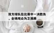 IM电竞-双方球队在比赛中一决胜负，全场观众为之沸腾