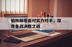 电子竞技下载app-柏林赫塔面对实力对手，深夜备战决胜之战