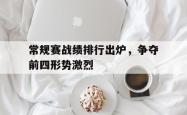IM电竞-常规赛战绩排行出炉，争夺前四形势激烈