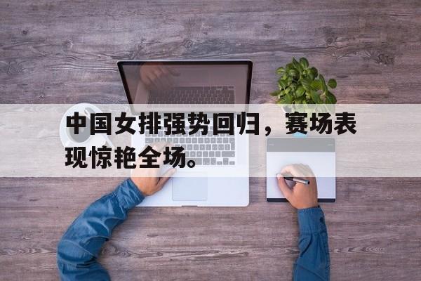 中国女排强势回归，赛场表现惊艳全场。