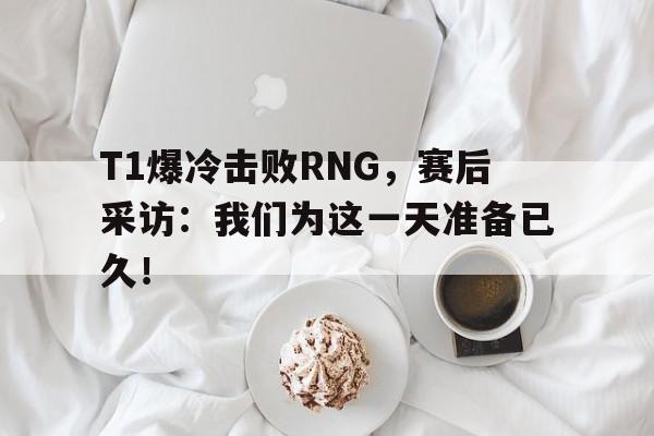 T1爆冷击败RNG，赛后采访：我们为这一天准备已久！