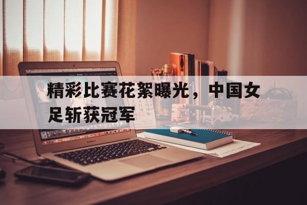 精彩比赛花絮曝光，中国女足斩获冠军